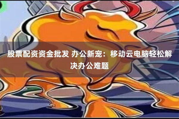 股票配资资金批发 办公新宠：移动云电脑轻松解决办公难题