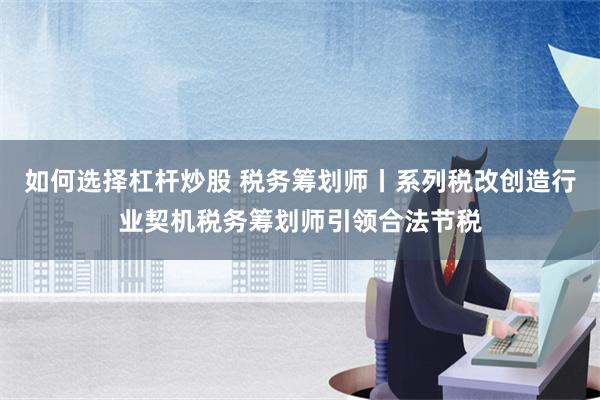 如何选择杠杆炒股 税务筹划师丨系列税改创造行业契机税务筹划师引领合法节税