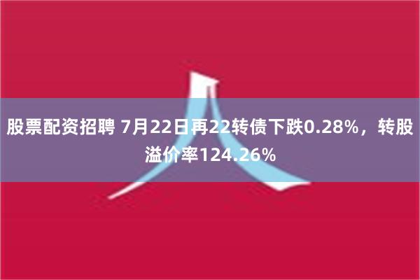 股票配资招聘 7月22日再22转债下跌0.28%，转股溢价率124.26%