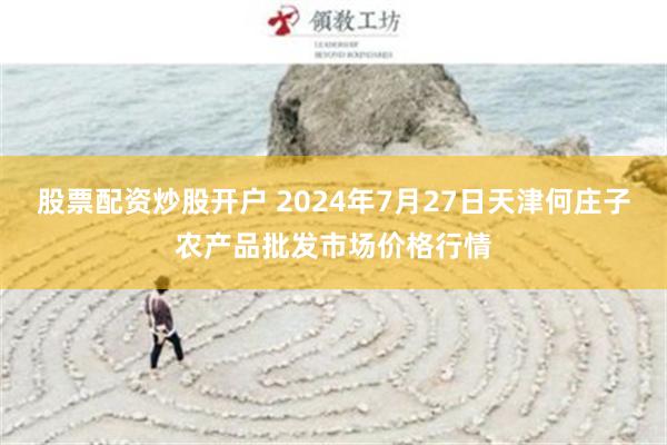 股票配资炒股开户 2024年7月27日天津何庄子农产品批发市场价格行情