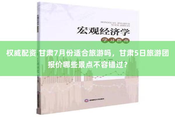 权威配资 甘肃7月份适合旅游吗，甘肃5日旅游团报价哪些景点不容错过？