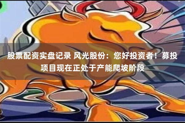 股票配资实盘记录 风光股份：您好投资者！募投项目现在正处于产能爬坡阶段