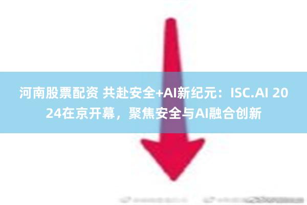 河南股票配资 共赴安全+AI新纪元：ISC.AI 2024在京开幕，聚焦安全与AI融合创新