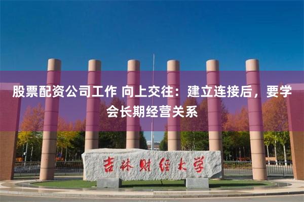 股票配资公司工作 向上交往：建立连接后，要学会长期经营关系