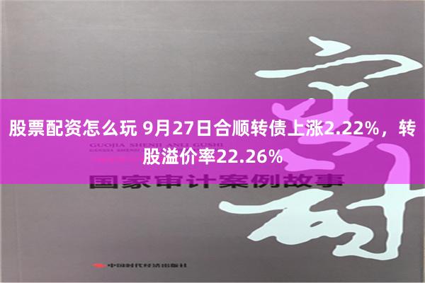 股票配资怎么玩 9月27日合顺转债上涨2.22%，转股溢价率22.26%