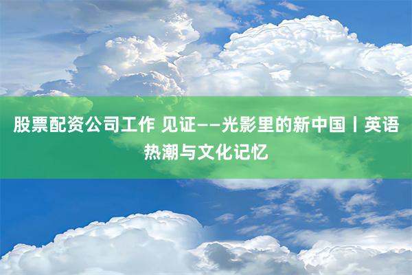 股票配资公司工作 见证——光影里的新中国丨英语热潮与文化记忆