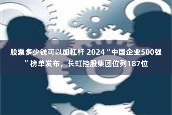 股票多少钱可以加杠杆 2024“中国企业500强”榜单发布，长虹控股集团位列187位