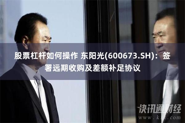 股票杠杆如何操作 东阳光(600673.SH)：签署远期收购及差额补足协议