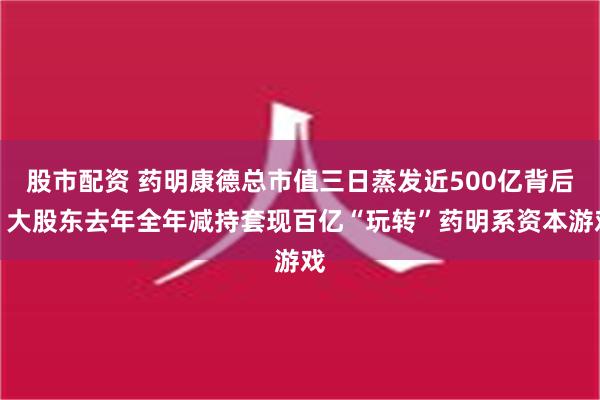 股市配资 药明康德总市值三日蒸发近500亿背后：大股东去年全年减持套现百亿“玩转”药明系资本游戏