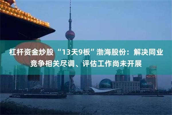 杠杆资金炒股 “13天9板”渤海股份：解决同业竞争相关尽调、评估工作尚未开展