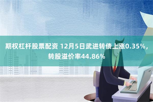 期权杠杆股票配资 12月5日武进转债上涨0.35%，转股溢价率44.86%