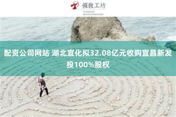 配资公司网站 湖北宜化拟32.08亿元收购宜昌新发投100%股权