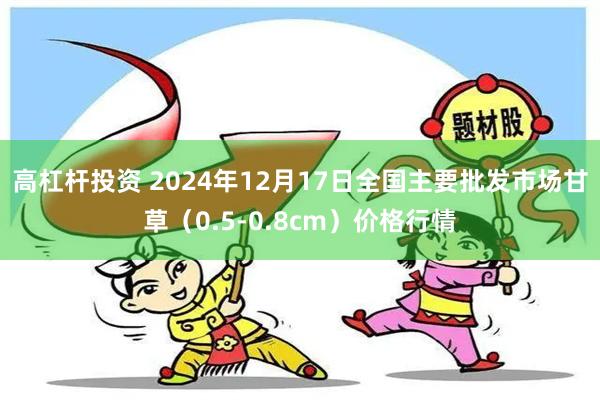 高杠杆投资 2024年12月17日全国主要批发市场甘草（0.5-0.8cm）价格行情