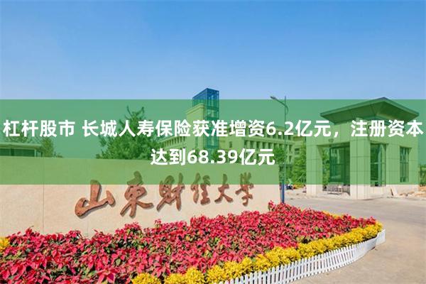 杠杆股市 长城人寿保险获准增资6.2亿元，注册资本达到68.39亿元