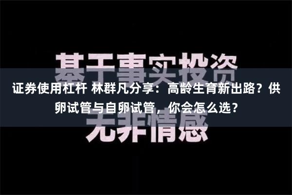 证券使用杠杆 林群凡分享：高龄生育新出路？供卵试管与自卵试管，你会怎么选？